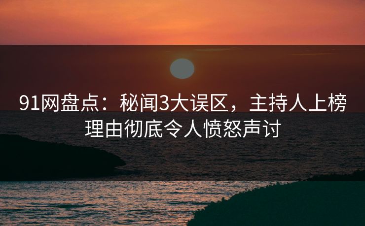 91网盘点：秘闻3大误区，主持人上榜理由彻底令人愤怒声讨