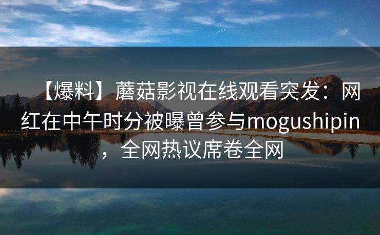【爆料】蘑菇影视在线观看突发：网红在中午时分被曝曾参与mogushipin，全网热议席卷全网