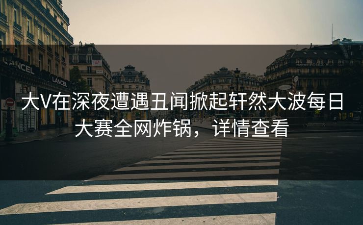 大V在深夜遭遇丑闻掀起轩然大波每日大赛全网炸锅，详情查看
