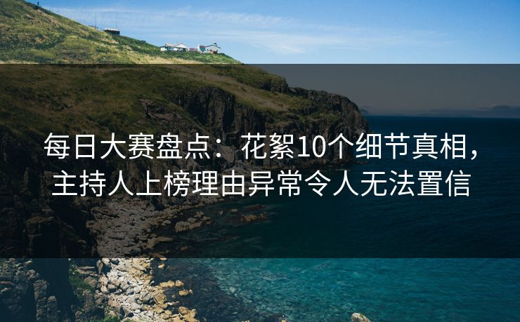 每日大赛盘点：花絮10个细节真相，主持人上榜理由异常令人无法置信