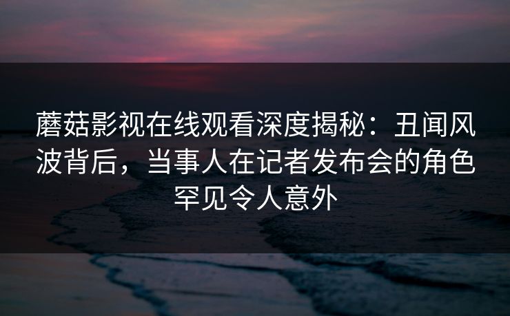 蘑菇影视在线观看深度揭秘：丑闻风波背后，当事人在记者发布会的角色罕见令人意外