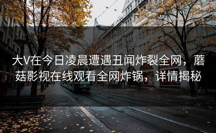 大V在今日凌晨遭遇丑闻炸裂全网，蘑菇影视在线观看全网炸锅，详情揭秘