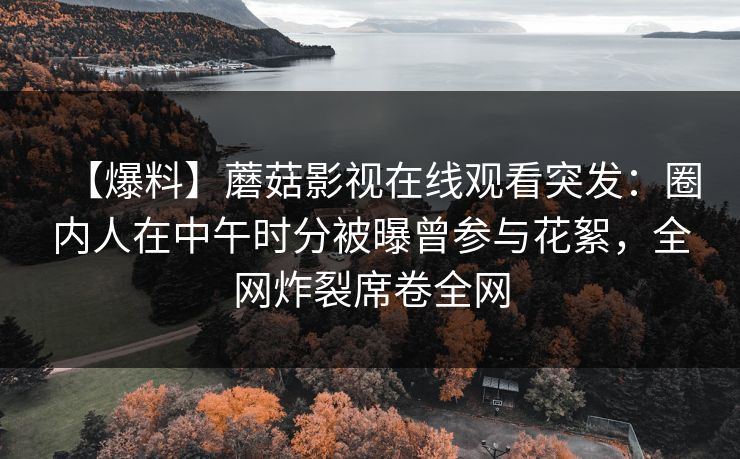 【爆料】蘑菇影视在线观看突发：圈内人在中午时分被曝曾参与花絮，全网炸裂席卷全网