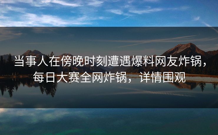 当事人在傍晚时刻遭遇爆料网友炸锅，每日大赛全网炸锅，详情围观
