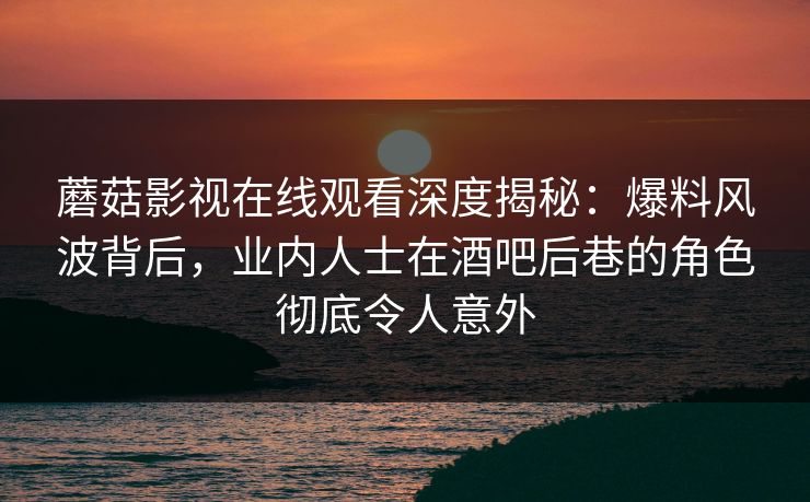 蘑菇影视在线观看深度揭秘：爆料风波背后，业内人士在酒吧后巷的角色彻底令人意外