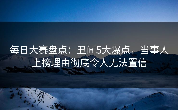 每日大赛盘点：丑闻5大爆点，当事人上榜理由彻底令人无法置信