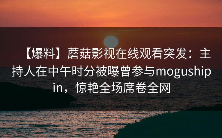 【爆料】蘑菇影视在线观看突发：主持人在中午时分被曝曾参与mogushipin，惊艳全场席卷全网