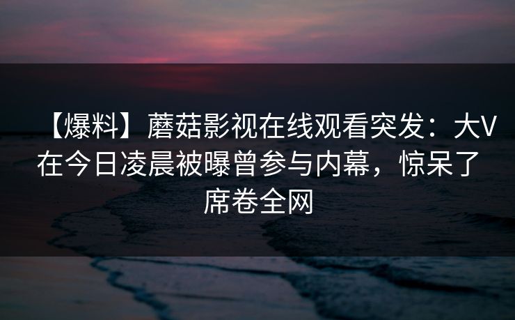 【爆料】蘑菇影视在线观看突发：大V在今日凌晨被曝曾参与内幕，惊呆了席卷全网