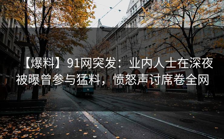 【爆料】91网突发：业内人士在深夜被曝曾参与猛料，愤怒声讨席卷全网