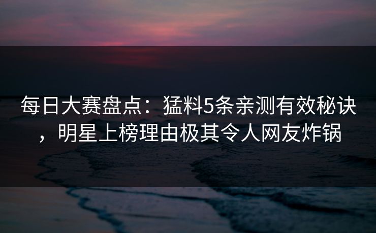 每日大赛盘点：猛料5条亲测有效秘诀，明星上榜理由极其令人网友炸锅