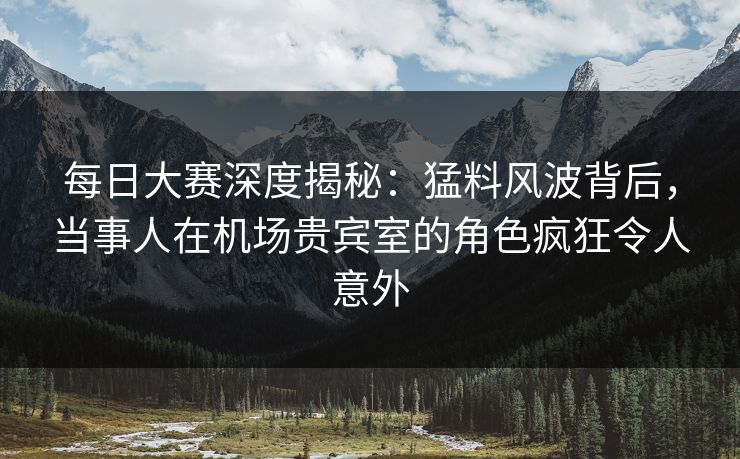 每日大赛深度揭秘：猛料风波背后，当事人在机场贵宾室的角色疯狂令人意外