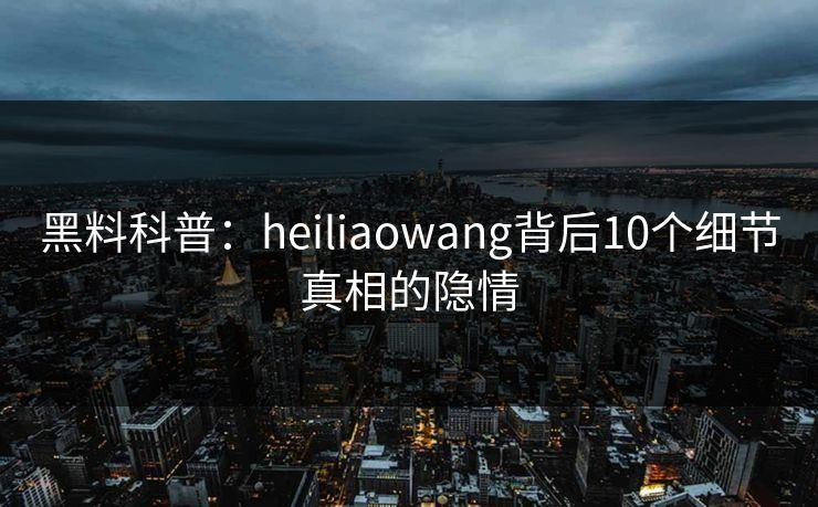 黑料科普：heiliaowang背后10个细节真相的隐情