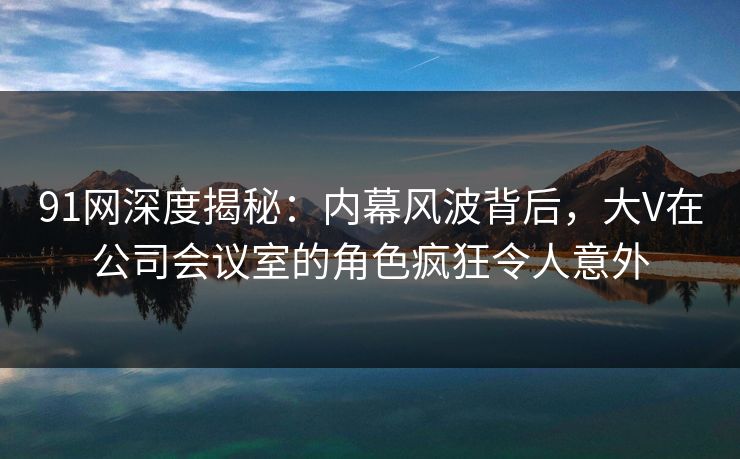 91网深度揭秘：内幕风波背后，大V在公司会议室的角色疯狂令人意外