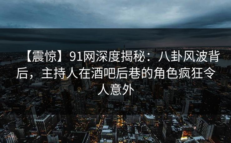 【震惊】91网深度揭秘：八卦风波背后，主持人在酒吧后巷的角色疯狂令人意外