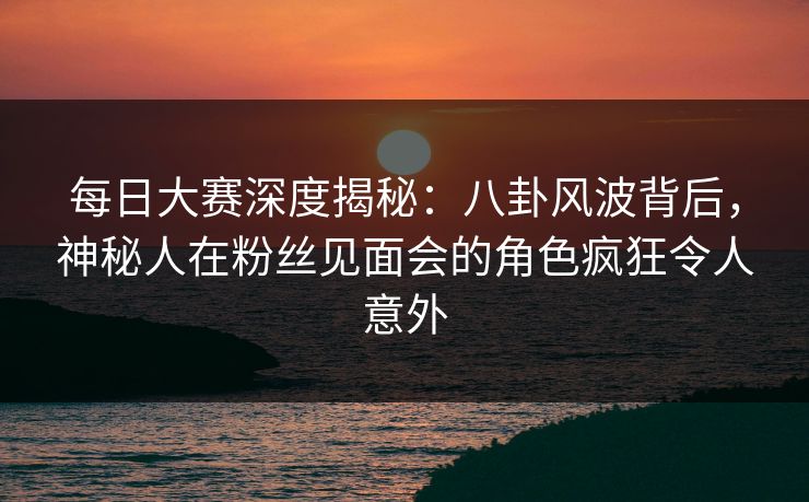 每日大赛深度揭秘：八卦风波背后，神秘人在粉丝见面会的角色疯狂令人意外