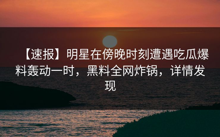 【速报】明星在傍晚时刻遭遇吃瓜爆料轰动一时，黑料全网炸锅，详情发现