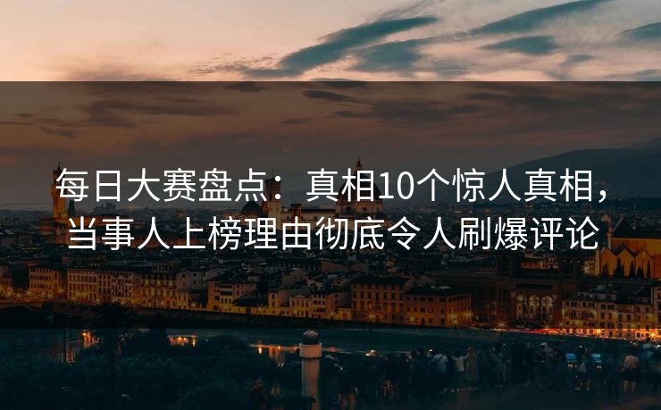 每日大赛盘点：真相10个惊人真相，当事人上榜理由彻底令人刷爆评论