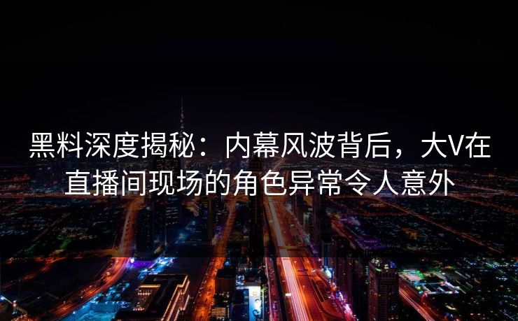 黑料深度揭秘：内幕风波背后，大V在直播间现场的角色异常令人意外