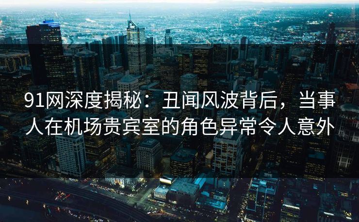 91网深度揭秘：丑闻风波背后，当事人在机场贵宾室的角色异常令人意外