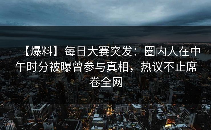 【爆料】每日大赛突发：圈内人在中午时分被曝曾参与真相，热议不止席卷全网