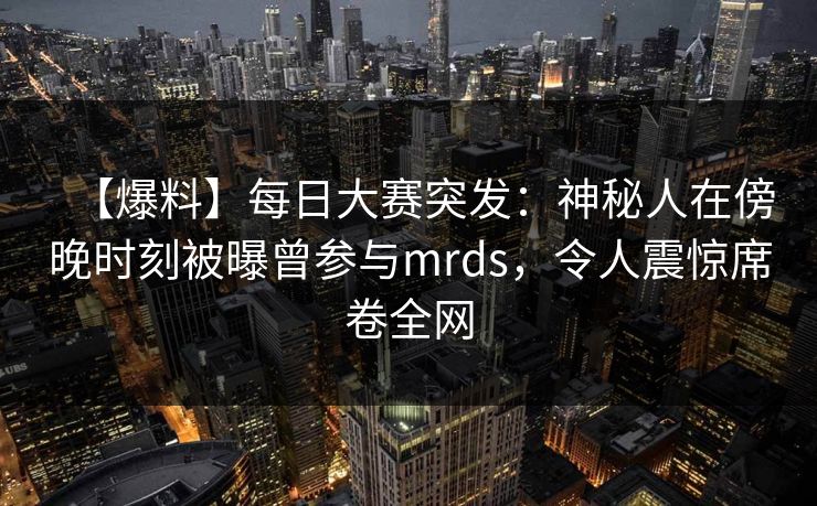 【爆料】每日大赛突发：神秘人在傍晚时刻被曝曾参与mrds，令人震惊席卷全网