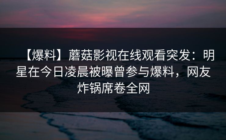 【爆料】蘑菇影视在线观看突发：明星在今日凌晨被曝曾参与爆料，网友炸锅席卷全网