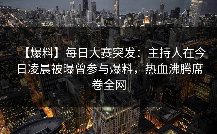 【爆料】每日大赛突发：主持人在今日凌晨被曝曾参与爆料，热血沸腾席卷全网