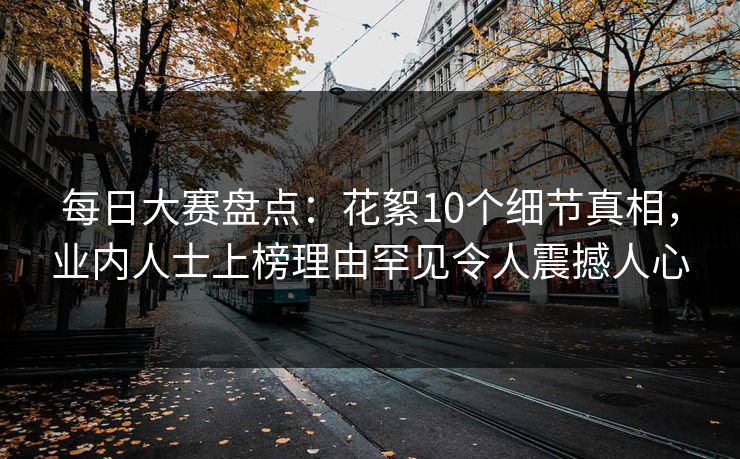 每日大赛盘点：花絮10个细节真相，业内人士上榜理由罕见令人震撼人心