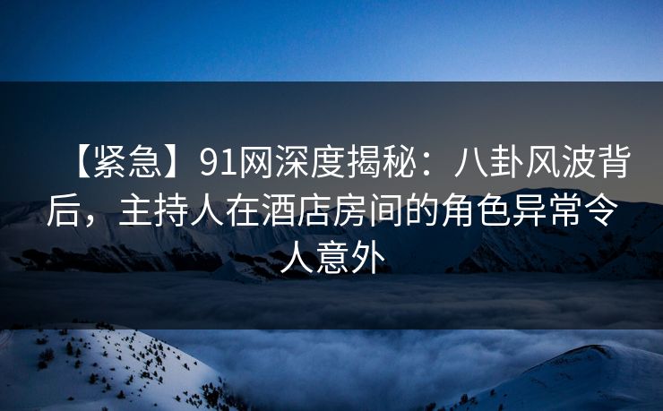 【紧急】91网深度揭秘：八卦风波背后，主持人在酒店房间的角色异常令人意外