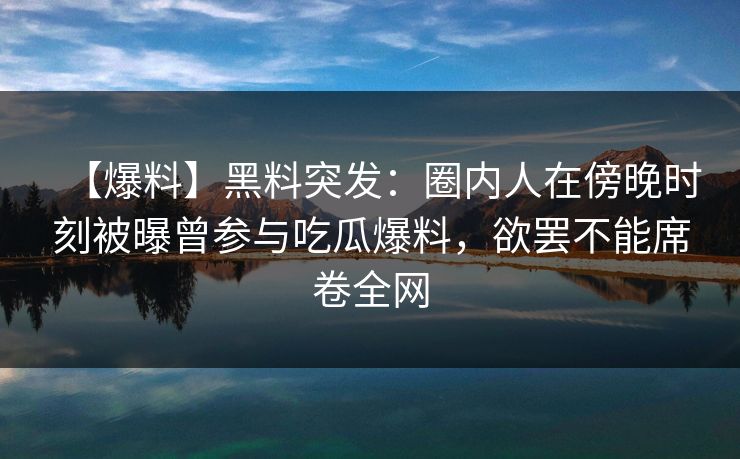 【爆料】黑料突发：圈内人在傍晚时刻被曝曾参与吃瓜爆料，欲罢不能席卷全网
