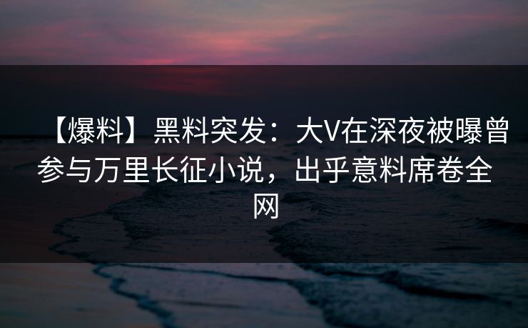 【爆料】黑料突发:大V在深夜被曝曾参与万里长征小说,出乎意料席卷全网 【爆料】黑料突发:大V在深夜被曝曾参与万里长征小说,出乎意料席卷全网