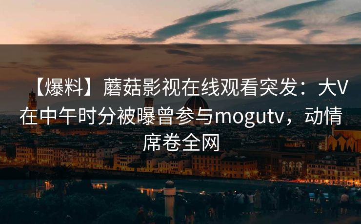 【爆料】蘑菇影视在线观看突发：大V在中午时分被曝曾参与mogutv，动情席卷全网