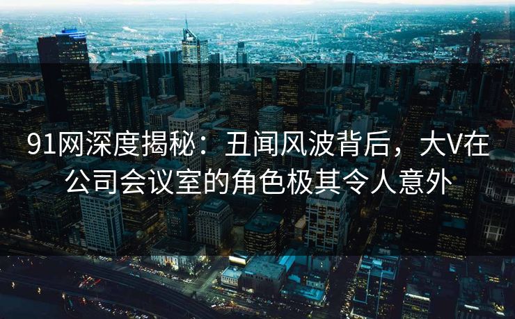 91网深度揭秘:丑闻风波背后,大V在公司会议室的角色极其令人意外 91网深度揭秘:丑闻风波背后,大V在公司会议室的角色极其令人意外