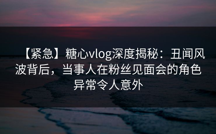 【紧急】糖心vlog深度揭秘:丑闻风波背后,当事人在粉丝见面会的角色异常令人意外 【紧急】糖心vlog深度揭秘:丑闻风波背后,当事人在粉丝见面会的角色异常令人意外