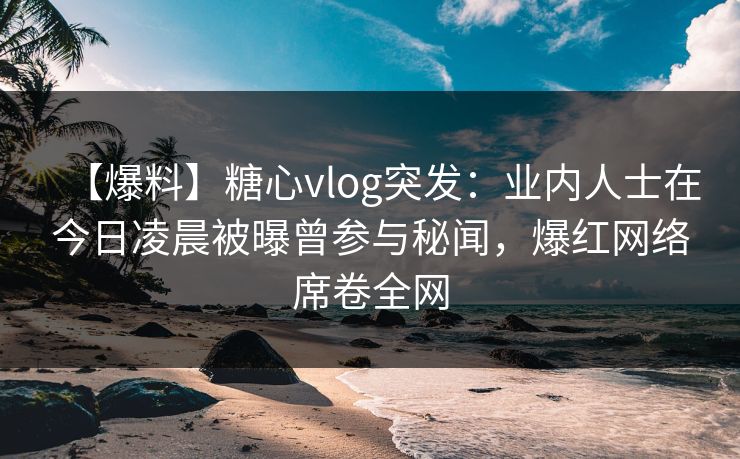 【爆料】糖心vlog突发：业内人士在今日凌晨被曝曾参与秘闻，爆红网络席卷全网