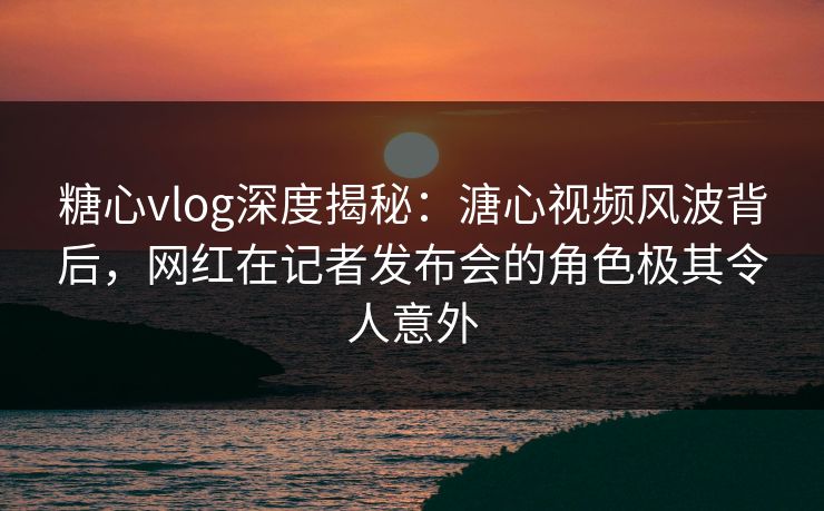 糖心vlog深度揭秘：溏心视频风波背后，网红在记者发布会的角色极其令人意外