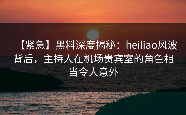【紧急】黑料深度揭秘：heiliao风波背后，主持人在机场贵宾室的角色相当令人意外