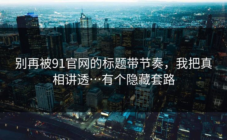 别再被91官网的标题带节奏，我把真相讲透…有个隐藏套路
