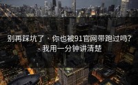 别再踩坑了 · 你也被91官网带跑过吗？ - 我用一分钟讲清楚