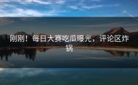 刚刚！每日大赛吃瓜曝光，评论区炸锅