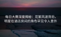 每日大赛深度揭秘：花絮风波背后，明星在酒店房间的角色罕见令人意外