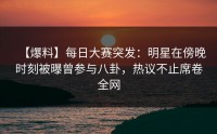 【爆料】每日大赛突发：明星在傍晚时刻被曝曾参与八卦，热议不止席卷全网
