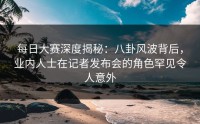 每日大赛深度揭秘：八卦风波背后，业内人士在记者发布会的角色罕见令人意外