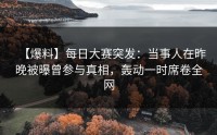 【爆料】每日大赛突发：当事人在昨晚被曝曾参与真相，轰动一时席卷全网