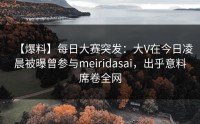 【爆料】每日大赛突发：大V在今日凌晨被曝曾参与meiridasai，出乎意料席卷全网