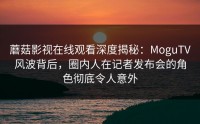 蘑菇影视在线观看深度揭秘：MoguTV风波背后，圈内人在记者发布会的角色彻底令人意外