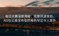 每日大赛深度揭秘：花絮风波背后，大V在记者发布会的角色罕见令人意外