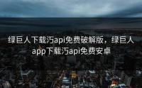 绿巨人下载汅api免费破解版，绿巨人app下载汅api免费安卓