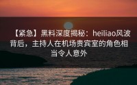 【紧急】黑料深度揭秘：heiliao风波背后，主持人在机场贵宾室的角色相当令人意外