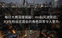 每日大赛深度揭秘：mrds风波背后，大V在粉丝见面会的角色异常令人意外